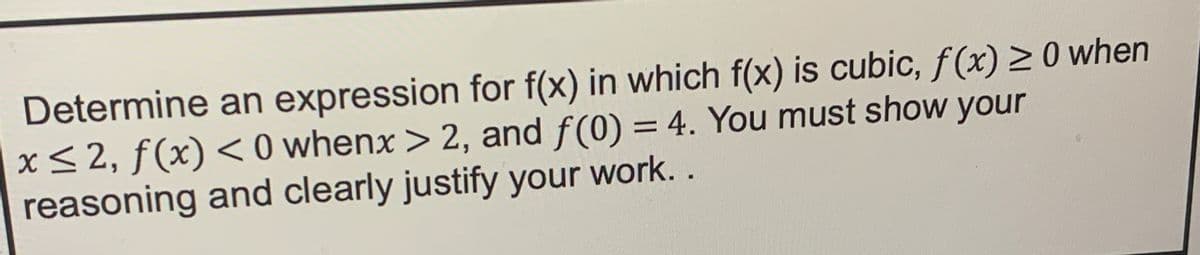 Determine an expression for f(x) in which f(x) is cubic, f(x) ≥0 when
x≤2, f(x) < 0 whenx > 2, and f(0) = 4. You must show your
reasoning and clearly justify your work..