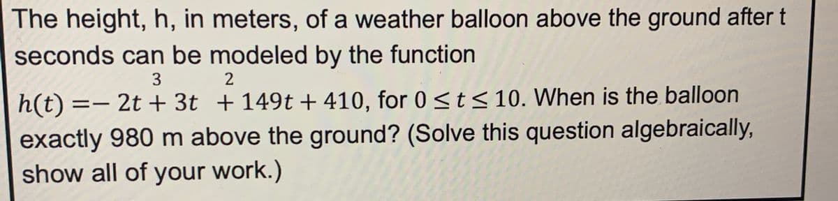 The height, h, in meters, of a weather balloon above the ground after t
seconds can be modeled by the function
3
2
h(t) = 2t + 3t +149t+410, for 0 ≤ t ≤ 10. When is the balloon
exactly 980 m above the ground? (Solve this question algebraically,
show all of your work.)