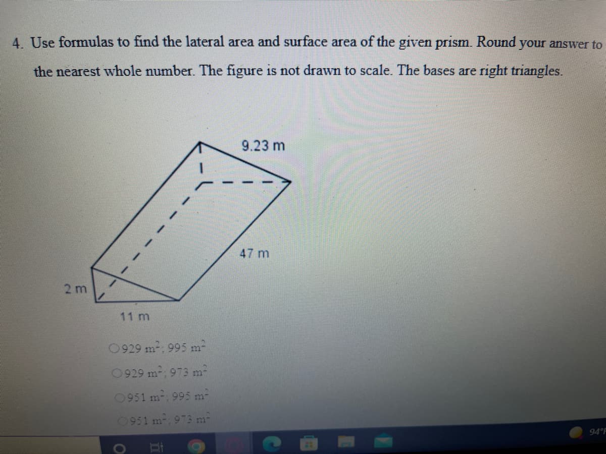 4 Use formulas to find the lateral area and surface area of the given prism. Round your answer to
the nearest whole number. The figure is not drawn to scale. The bases are right triangles.
9.23 m
47 m
2 m
11 m
0929 m-: 995 m-
0929 m2, 973 m-
0951 m, 995 m-
0951 m, 973 m-
94 F

