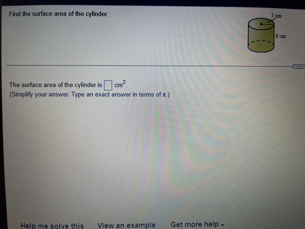 5 cm
Find the surface area of the cylinder.
8 cm
The surface area of the cylinder is cm.
(Simplify your answer. Type an exact answer in terms of .)
View an example
Get more help -
Help me solve this
