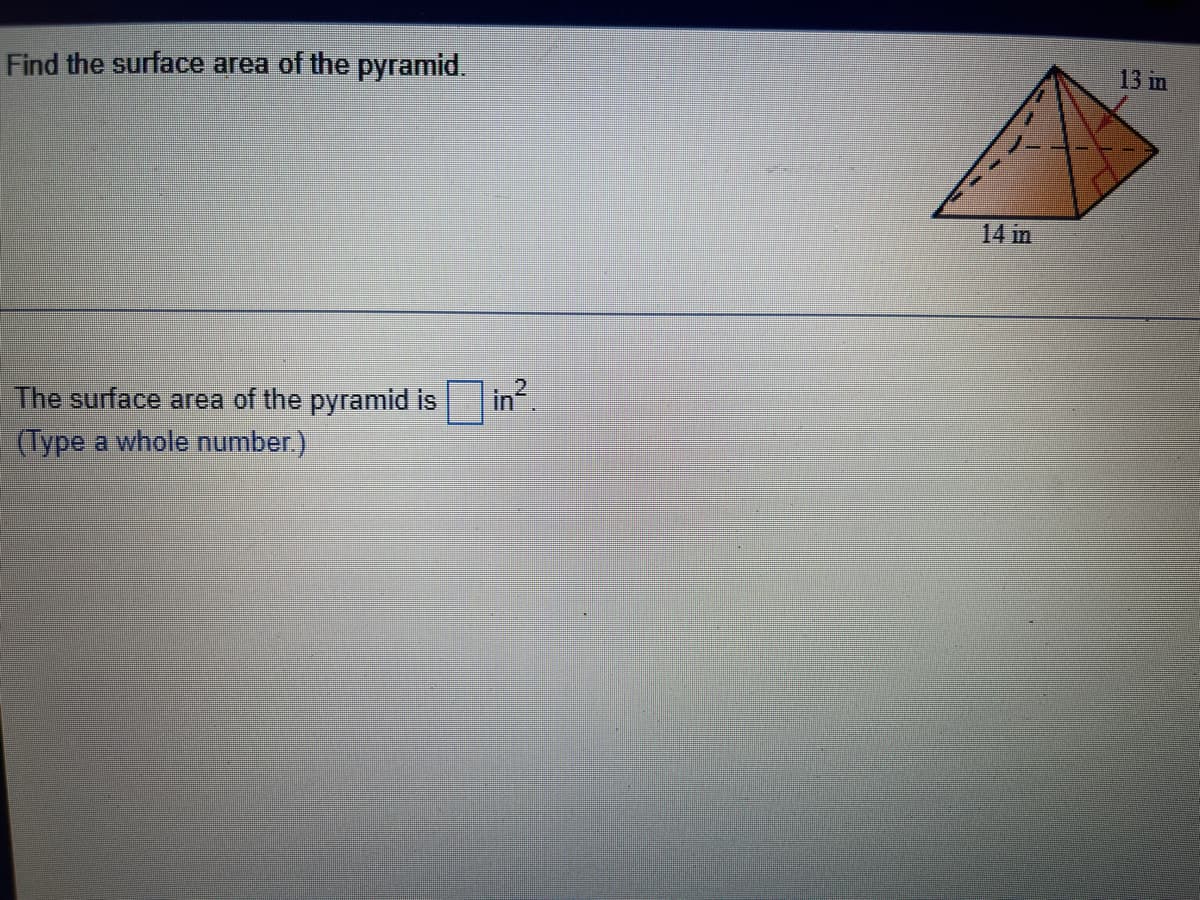 13 in
Find the surface area of the pyramid.
14 in
The surface area of the pyramid is
| in².
(Type a whole number.)
