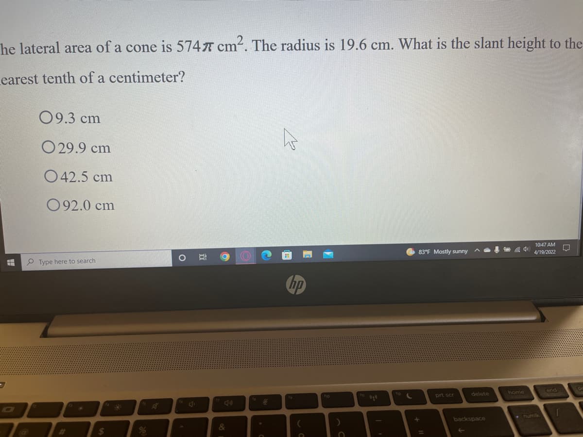 he lateral area of a cone is 574 cm. The radius is 19.6 cm. What is the slant height to the
Learest tenth of a centimeter?
09.3 cm
O 29.9 cm
O42.5 cm
092.0 cm
10:47 AM
83°F Mostly sunny
4/19/2022
P Type here to search
hp
delete
home
ho
prt scr
1D0
numlk
backspace
&
%23
%24
%
