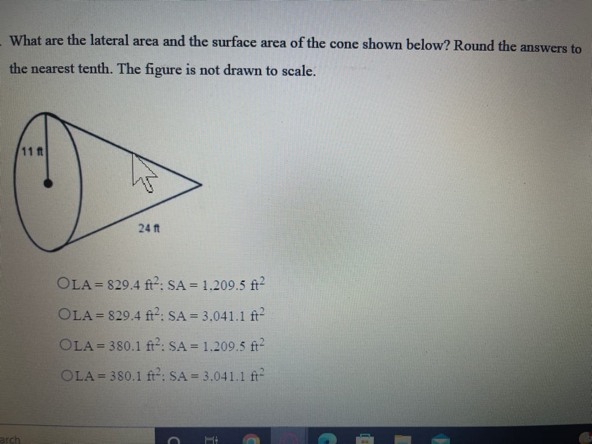 What are the lateral area and the surface area of the cone shown below? Round the answers to
the nearest tenth. The figure is not drawn to scale.
11 t
24 ft
OLA= 829.4 ft: SA = 1.209.5 ft
OLA= 829.4 ft: SA = 3.041.1 ft
OLA= 380.1 ft. SA = 1.209.5 ft
OLA= 380.1 ft-: SA = 3,041.1 ft-
arch
