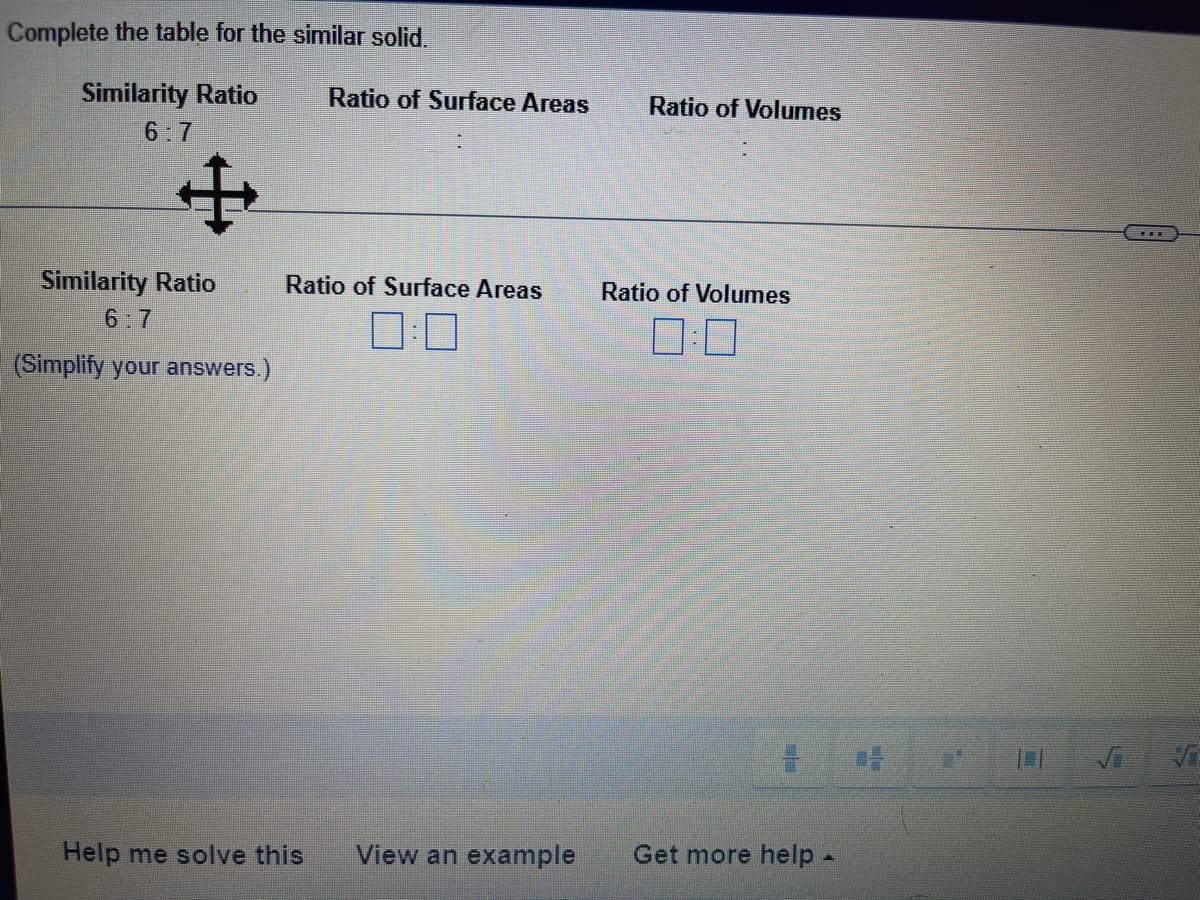 Complete the table for the sinmilar solid.
Similarity Ratio
Ratio of Surface Areas
Ratio of Volumes
6:7
Similarity Ratio
Ratio of Surface Areas
Ratio of Volumes
6:7
(Simplify your answers.)
Help me solve this
View an example
Get more help -
