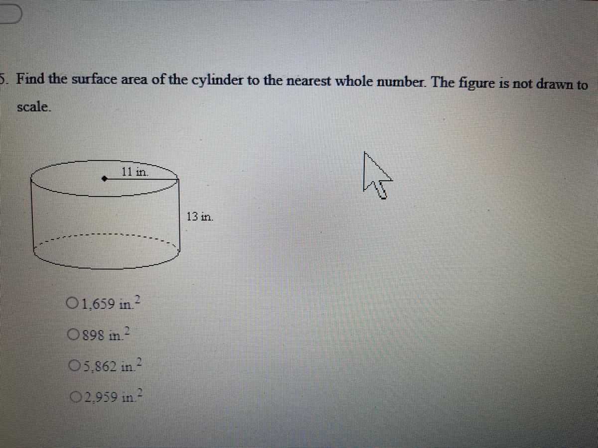 5. Find the surface area of the cylinder to the nearest whole number. The figure is not drawn to
scale
11 in.
13 in.
O1,659 in 2
O898 in2
05,862 in 2
02,959 in-
