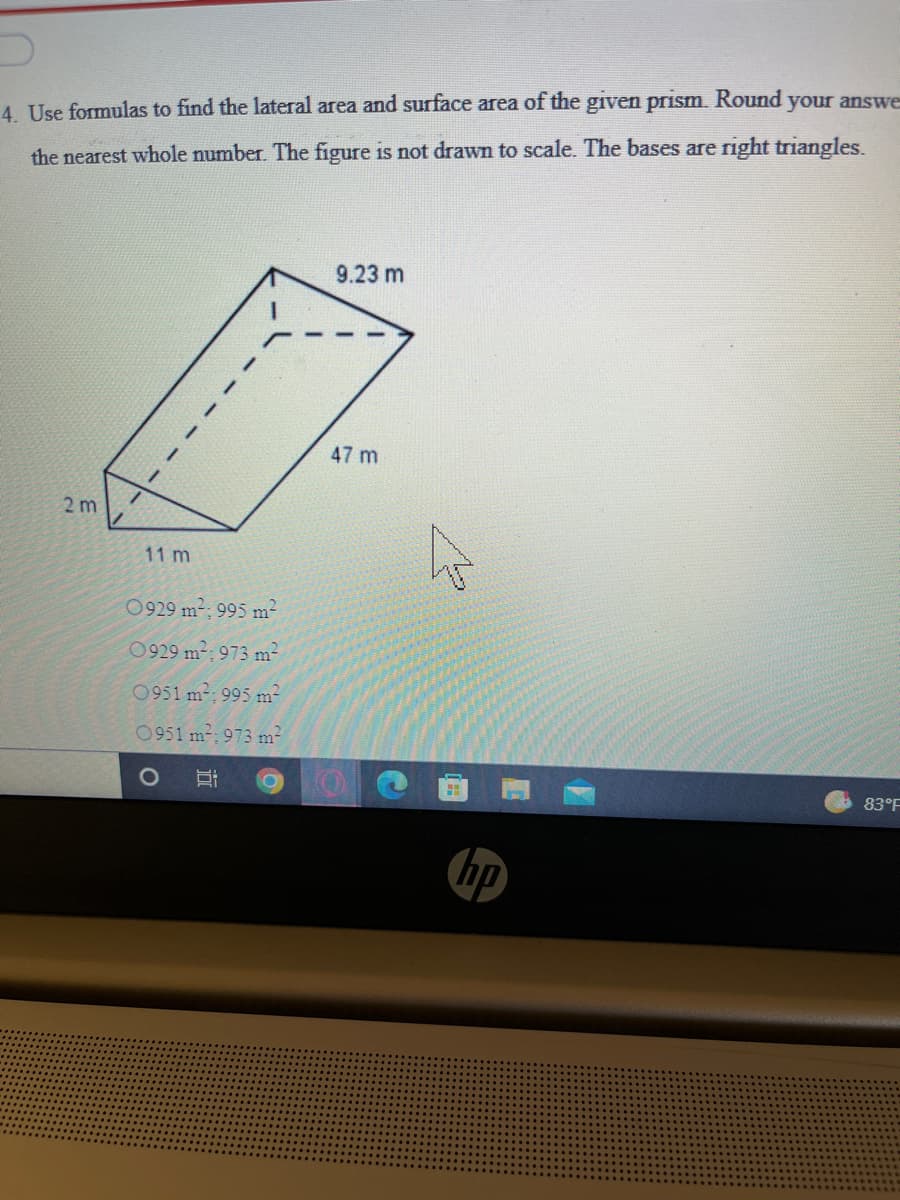 4 Use formulas to find the lateral area and surface area of the given prısm. Round your answe
the nearest whole number. The figure is not drawn to scale. The bases are right triangles.
9.23 m
47 m
2 m
11 m
0929 m2; 995 m²
0929 m2; 973 m2
0951 m: 995 m2
0951 m-; 973 m2
83°F
hp
