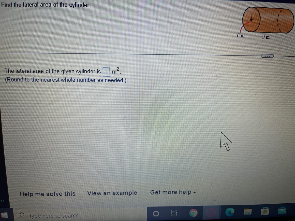 Find the lateral area of the cylinder.
6 m
9 m
m2.
(Round to the nearest whole number as needed.)
The lateral area of the given cylinder is
Help me solve this
View an example
Get more help-
BE
Type here to search
