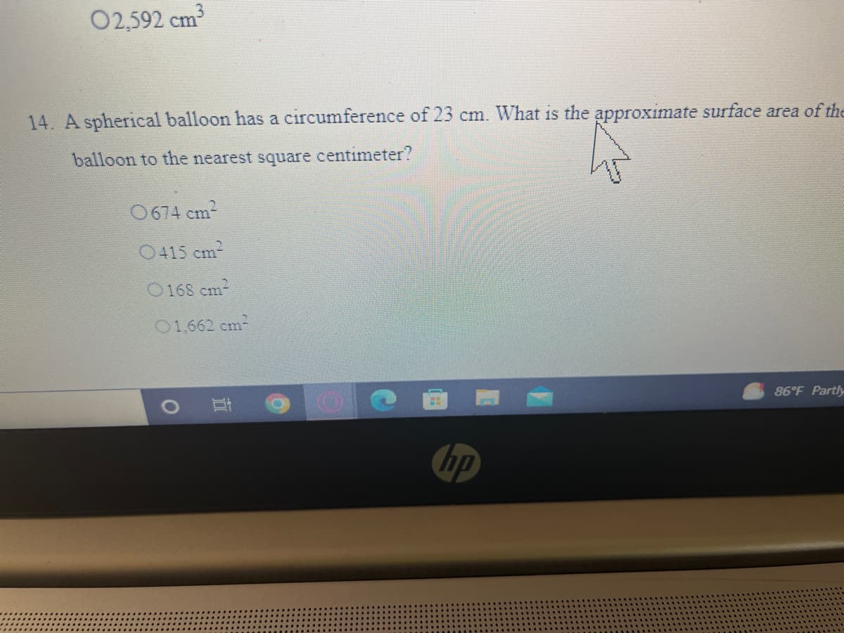 02,592 cm
14. A spherical balloon has a circumference of 23 cm. What is the approximate surface area of the
balloon to the nearest square centimeter?
0674 cm2
O415 cm
O168 cm
01,662 cm
86°F Partly
hp
