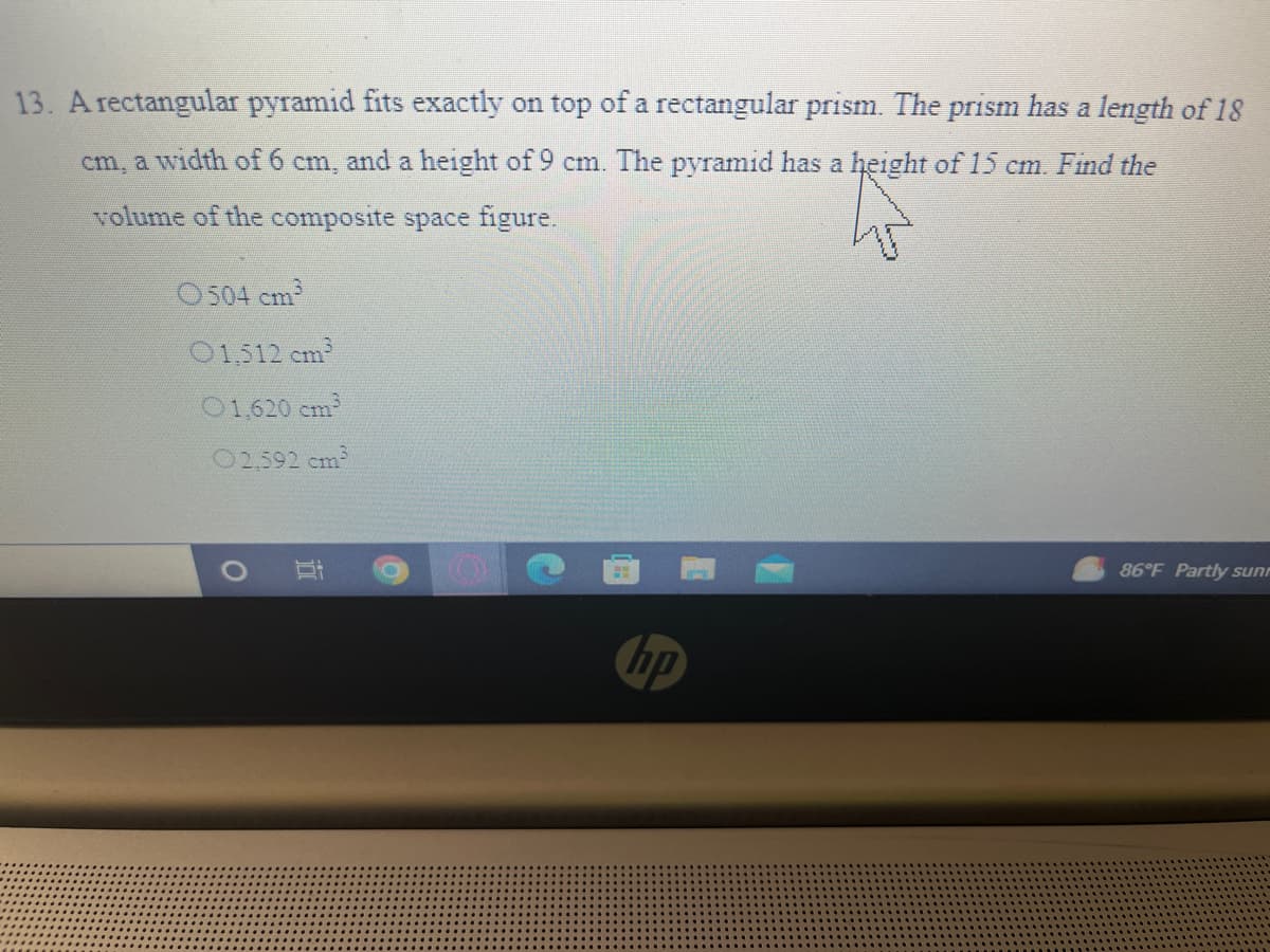 13. A rectangular pyramid fits exactly on top of a rectangular prism. The prism has a length of 18
cm, a width of 6 cm, and a height of 9 cm. The pyramid has a height of 15 cm. Find the
volume of the composite space figure.
O504 cm
01,512 cm
01,620 cm
02,592 cm
86°F Partly sunr
hp
五
