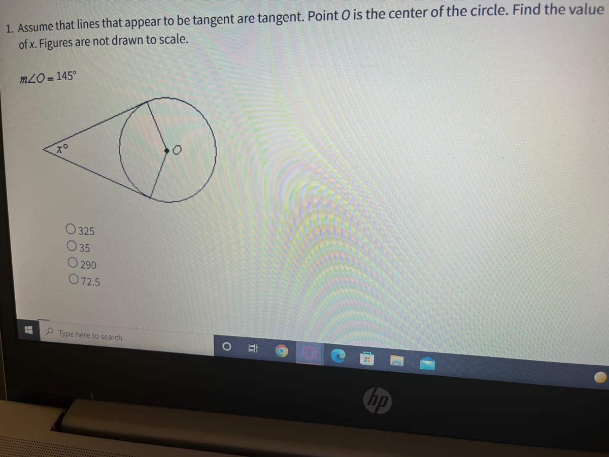 1. Assume that lines that appear to be tangent are tangent. Point O is the center of the circle. Find the value
of x. Figures are not drawn to scale.
mLO = 145°
O 325
O 35
O 290
O 72.5
P Type here to search
hp
近

