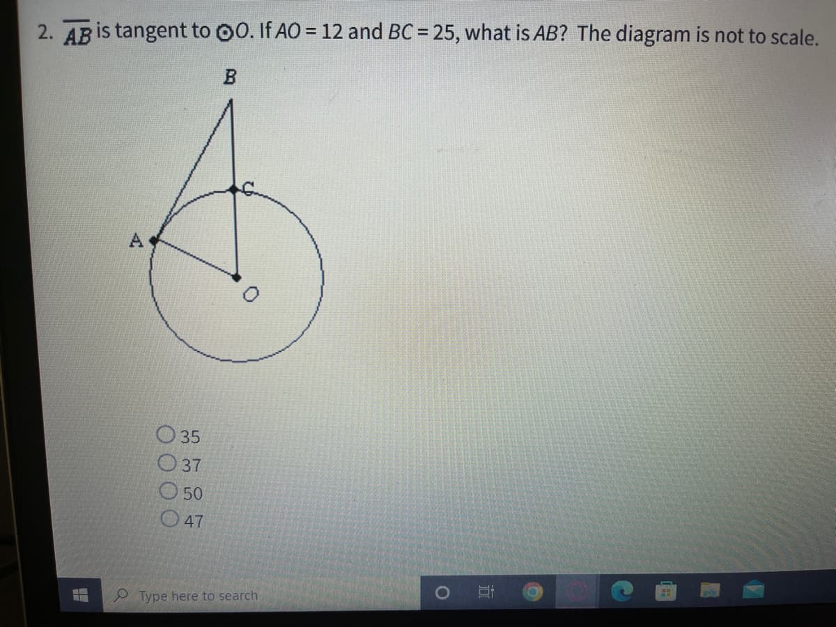 2. AB is tangent to 00. If AO = 12 and BC = 25, what is AB? The diagram is not to scale.
O 35
O 37
O 50
O47
Type here to search
