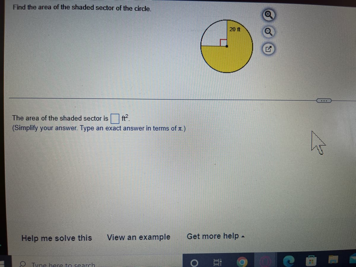 Find the area of the shaded sector of the circle.
20 ft
The area of the shaded sector is ft.
(Simplify your answer. Type an exact answer in terms of r.)
Help me solve this
View an example
Get more help -
O Tyne here to search
