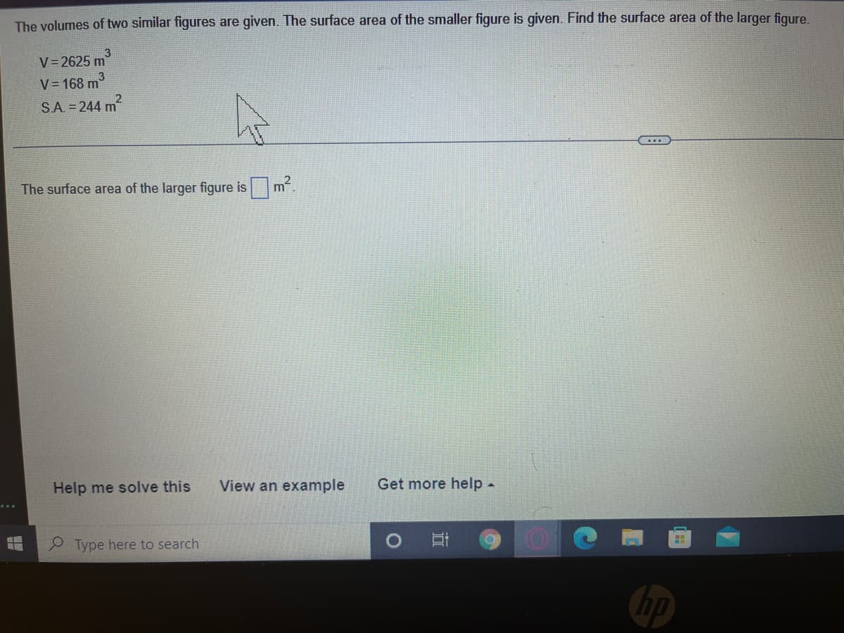 The volumes of two similar figures are given. The surface area of the smaller figure is given. Find the surface area of the larger figure
3
V= 2625 m
V= 168 m
S.A. = 244 m
The surface area of the larger figure is m.
Help me solve this
View an example
Get more help-
Type here to search
hp
近
