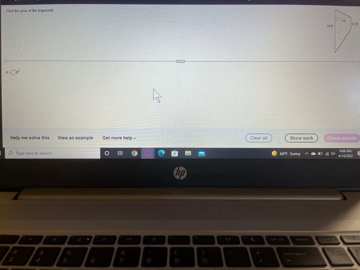 Find the area of the trapezoid.
12 ft
18 ft
A=?
Help me solve this
View an example
Get more help -
Clear all
Show work
Check answer
9:08 AM
O Type here to search
64°F Sunny
4/14/2022
hp
prt scr
delete
&
backspace
4.
5
6.
7
8.
