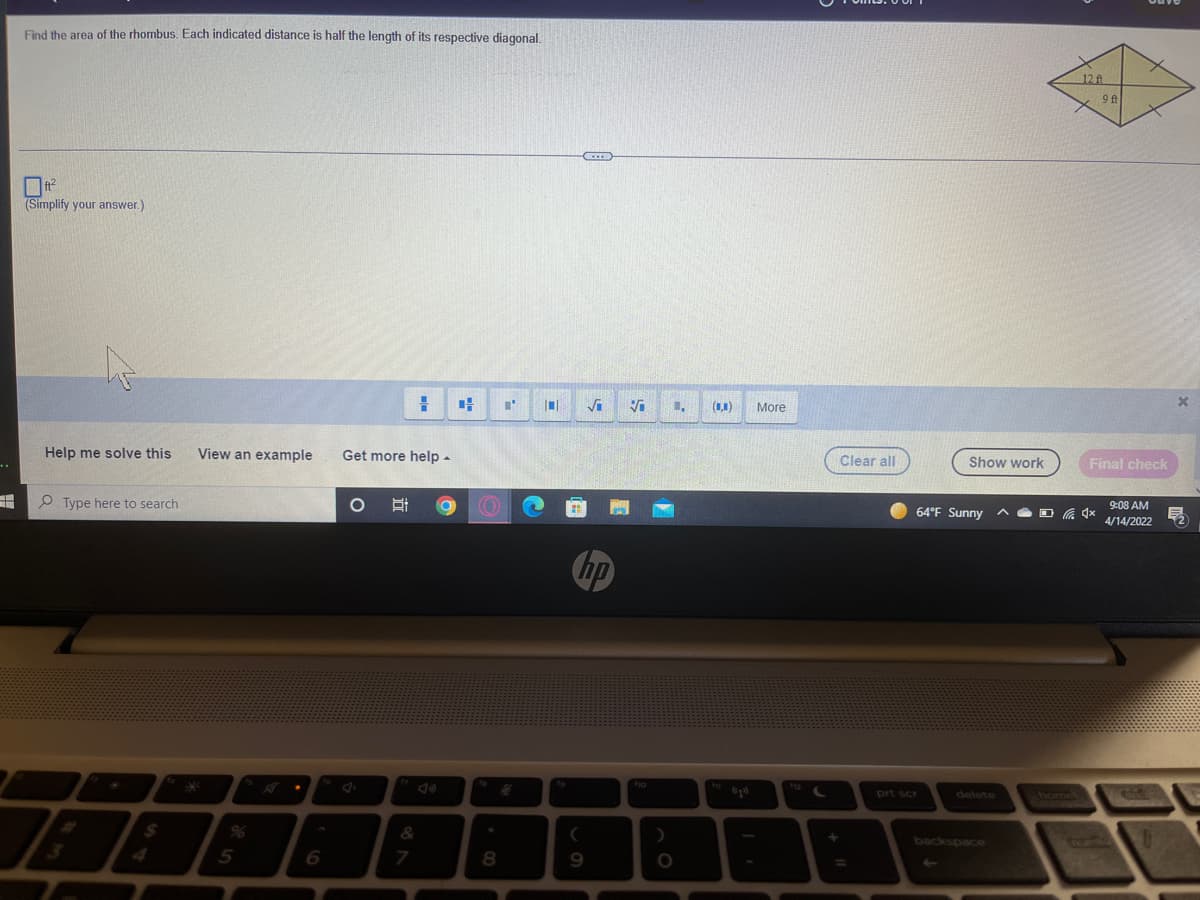Find the area of the rhombus. Each indicated distance is half the length of its respective diagonal.
12ft
9 ft
(Simplify your answer.)
(1,1)
More
Clear all
Show work
Final check
Help me solve this
View an example
Get more help -
9:08 AM
64°F Sunny
A O O 4x
4/14/2022
O Type here to search
hp
fho
prt scr
delete
home
backspace
%24
96
5
7.
8.
9
