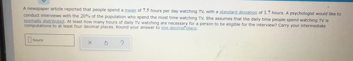 A newspaper article reported that people spend a mean of 7.5 hours per day watching TV, with a standard deviation of 1.7 hours. A psychologist would like to
conduct interviews with the 20% of the population who spend the most time watching TV. She assumes that the daily time people spend watching TV is
normally distrmbuted. At least how many hours of daily TV watching are necessary for a person to be eligible for the interview? Carry your intermediate
computations to at least four decimal places. Round your answer to one decimal place.
hours
