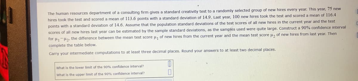 The human resources department of a consulting firm gives a standard creativity test to a randomly selected group of new hires every year. This year, 75 new
hires took the test and scored a mean of 113.6 points with a standard deviation of 14.9. Last year, 100 new hires took the test and scored a mean of 116.4
points with a standard deviation of 14.6. Assume that the population standard deviations of the test scores of all new hires in the current year and the test
scores of all new hires last year can be estimated by the sample standard deviations, as the samples used were quite large. Construct a 90% confidence interval
for u,-u, the difference between the mean test score u, of new hires from the current year and the mean test score u, of new hires from last year. Then
complete the table below.
Carry your intermediate computations to at least three decimal places. Round your answers to at least two decimal places.
What is the lower limit of the 90% confidence interval?
What is the upper limit of the 90% confidence interval?
