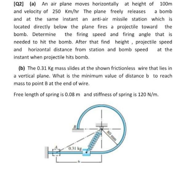 (Q2] (a) An air plane moves horizontally at height of 100m
and velocity of 250 Km/hr The plane freely releases
a bomb
and at the same instant an anti-air missile station which is
located directly below the plane fires a projectile toward the
the firing speed and firing angle that is
bomb. Determine
needed to hit the bomb. After that find height, projectile speed
and horizontal distance from station and bomb speed
at the
instant when projectile hits bomb.
(b) The 0.31 Kg mass slides at the shown frictionless wire that lies in
a vertical plane. What is the minimum value of distance b to reach
mass to point B at the end of wire.
Free length of spring is 0.08 m and stiffness of spring is 120 N/m.
0.31 kg
80 mm
