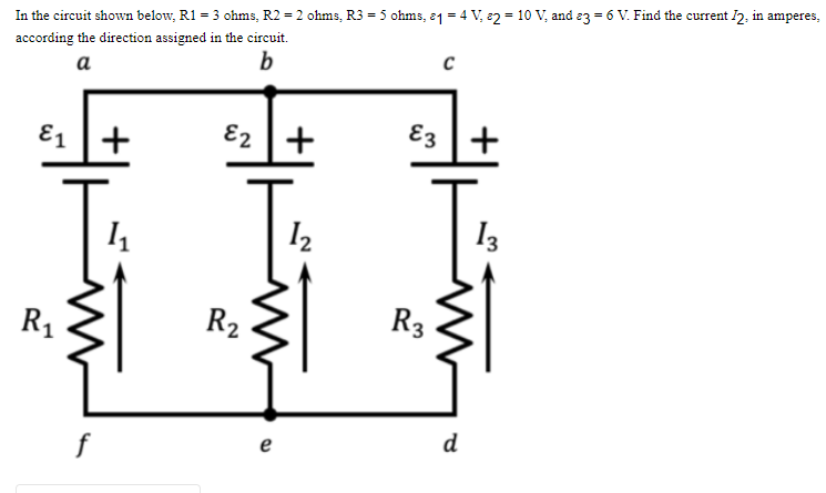 In the circuit shown below, R1 = 3 ohms, R2 = 2 ohms, R3 = 5 ohms, 1 = 4 V, 2 = 10 V, and 3 = 6 V. Find the current I2, in amperes,
according the direction assigned in the circuit.
a
b
C
&₁ +
E2 +
1₁
1₂
R₁
www
R₂
e
E3
R3
d
+
13