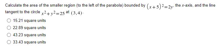 Calculate the area of the smaller region (to the left of the parabola) bounded by (x + 5)2 = 2y, the x-axis, and the line
tangent to the circle x² + y²=25 at (3,4).
15.21 square units
22.89 square units
43.23 square units
33.43 square units