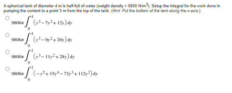 A spherical tank of diameter 4 m is half-full of water (weight density = 9800 N/m³). Setup the integral for the work done in
pumping the content to a point 3 m from the top of the tank. (Hint: Put the bottom of the tank along the x-axis.)
9800
*S*
(y³-7y² + 12y) dy
0
4
98007 (1³-9y² + 20y) dy
0
9800л
S²(y²³-11y²+28y) dy
9800r ²(-y5+15y4-72y³ + 112y²2) dy