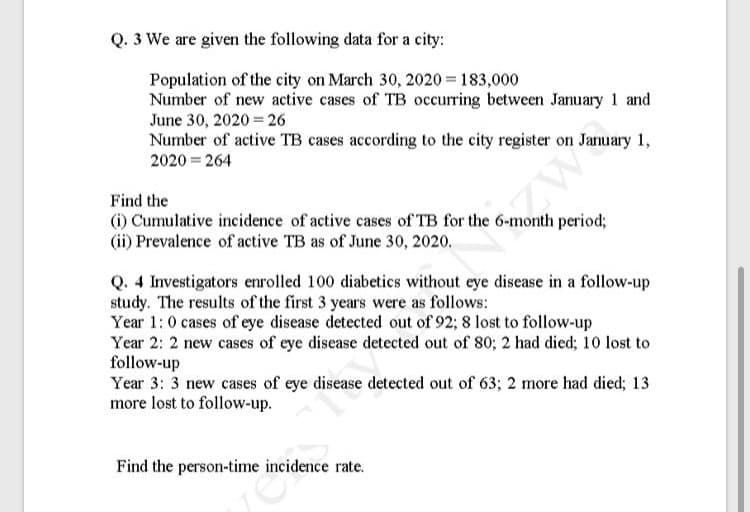 Q. 3 We are given the following data for a city:
Population of the city on March 30, 2020 = 183,000
Number of new active cases of TB occurring between January 1 and
June 30, 2020 26
Number of active TB cases according to the city register on January 1,
2020 = 264
Find the
() Cumulative incidence of active cases of TB for the 6-month period;
(ii) Prevalence of active TB as of June 30, 2020.
Q. 4 Investigators enrolled 100 diabetics without eye disease in a follow-up
study. The results of the first 3 years were as follows:
Year 1:0 cases of eye disease detected out of 92; 8 lost to follow-up
Year 2: 2 new cases of eye disease detected out of 80; 2 had died; 10 lost to
follow-up
Year 3: 3 new cases of eye disease detected out of 63; 2 more had died; 13
more lost to follow-up.
Find the person-time incidence rate.
