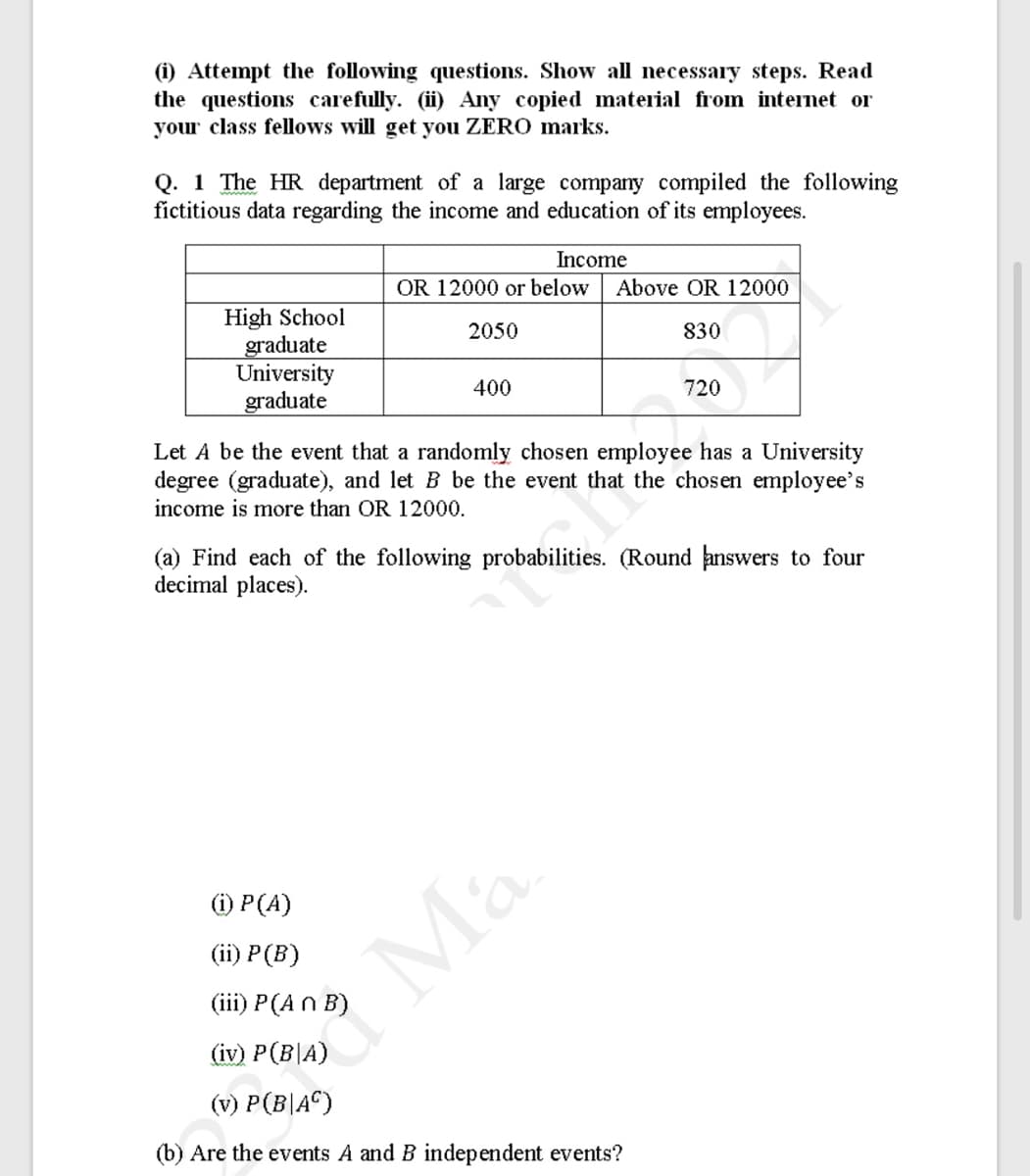 (i) Attempt the following questions. Show all necessary steps. Read
the questions carefully. (i) Any copied material from intenet or
your class fellows will get you ZERO marks.
Q. 1 The HR department of a large company compiled the following
fictitious data regarding the income and education of its employees.
Income
OR 12000 or below
Above OR 12000
High School
graduate
University
graduate
2050
830
400
720
Let A be the event that a rando
chosen employee has a University
degree (graduate), and let B be the event that the chosen employee's
income is more than OR 12000.
(a) Find each of the following probabilities. (Round answers to four
decimal places).
(i) P(A)
(iї) P (B)
(iii) P(A n B)
(iv) P(B|A)
(v) P(B|A©)
(b) Are the events A and B independent events?
* Ma
