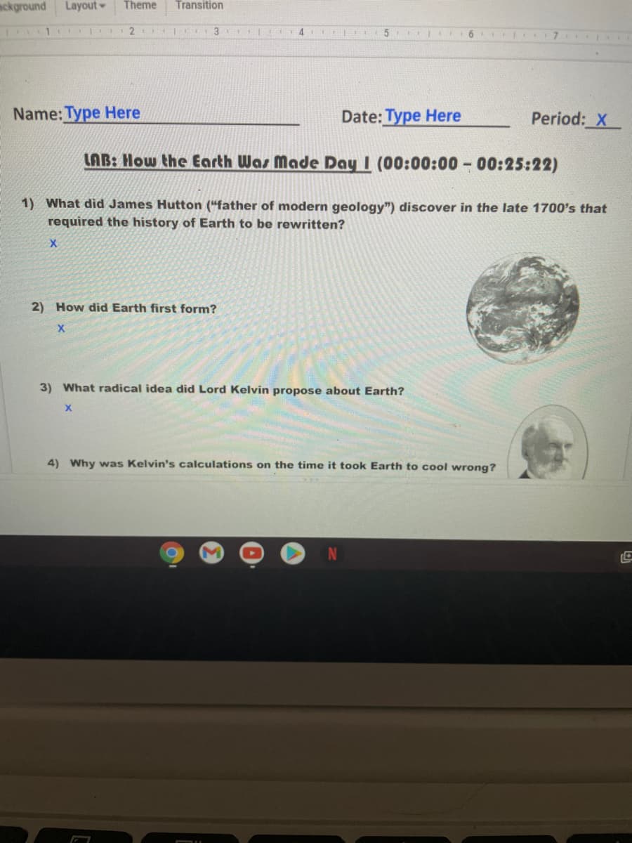 ackground
Layout
Theme
Transition
4.
6.
I7
Name: Type Here
Date: Type Here
Period: X
LAB: How the Earth Was Made Day I (00:00:00 - 00:25:22)
1) What did James Hutton ("father of modern geology") discover in the late 1700's that
required the history of Earth to be rewritten?
2) How did Earth first form?
3) What radical idea did Lord Kelvin propose about Earth?
4) Why was Kelvin's calculations on the time it took Earth to cool wrong?
