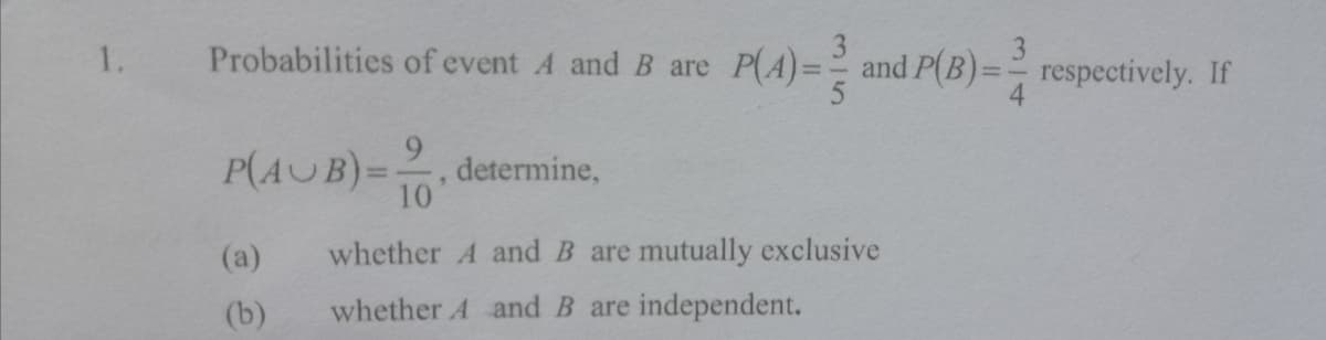 Probabilities of event A and B are
P(A)= and P(B)== respectively. If
3
1.
P(AUB)=, determine,
10
%3D
(a)
whether A and B are mutually exclusive
(b)
whether A and B are independent.
