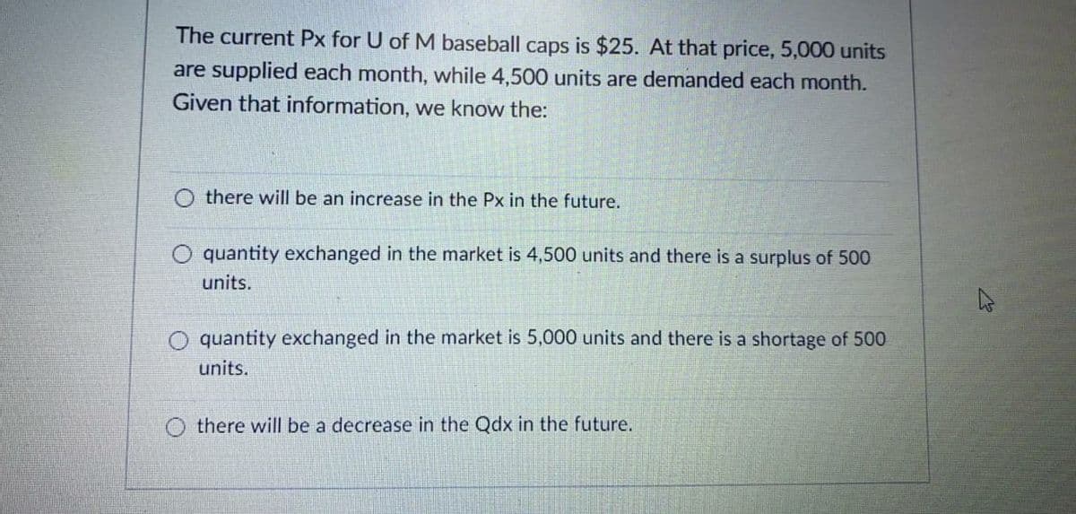 The current Px for U of M baseball caps is $25. At that price, 5,000 units
are supplied each month, while 4,500 units are demanded each month.
Given that information, we know the:
there will be an increase in the Px in the future.
quantity exchanged in the market is 4,500 units and there is a surplus of 500
units.
quantity exchanged in the market is 5,000 units and there is a shortage of 500
units.
there will be a decrease in the Qdx in the future.
