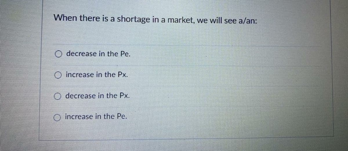 When there is a shortage in a market, we will see a/an:
decrease in the Pe.
increase in the Px.
O decrease in the Px.
O increase in the Pe.
