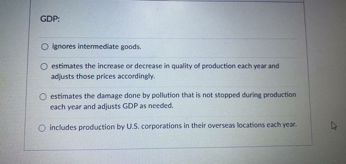 GDP:
ignores intermediate goods.
O estimates the increase or decrease in quality of production each year and
adjusts those prices accordingly.
estimates the damage done by pollution that is not stopped during production
each year and adjusts GDP as needed.
O includes production by U.S. corporations in their overseas locations each year.
