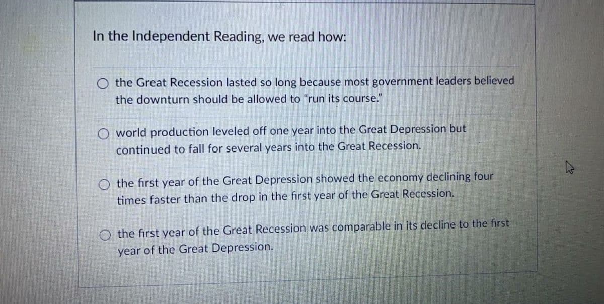 In the Independent Reading, we read how:
the Great Recession lasted so long because most government leaders believed
the downturn should be allowed to "run its course."
world production leveled off one year into the Great Depression but
continued to fall for several years into the Great Recession.
O the first year of the Great Depression showed the economy declining four
times faster than the drop in the first year of the Great Recession.
the first year of the Great Recession was comparable in its decline to the first
year of the Great Depression.
