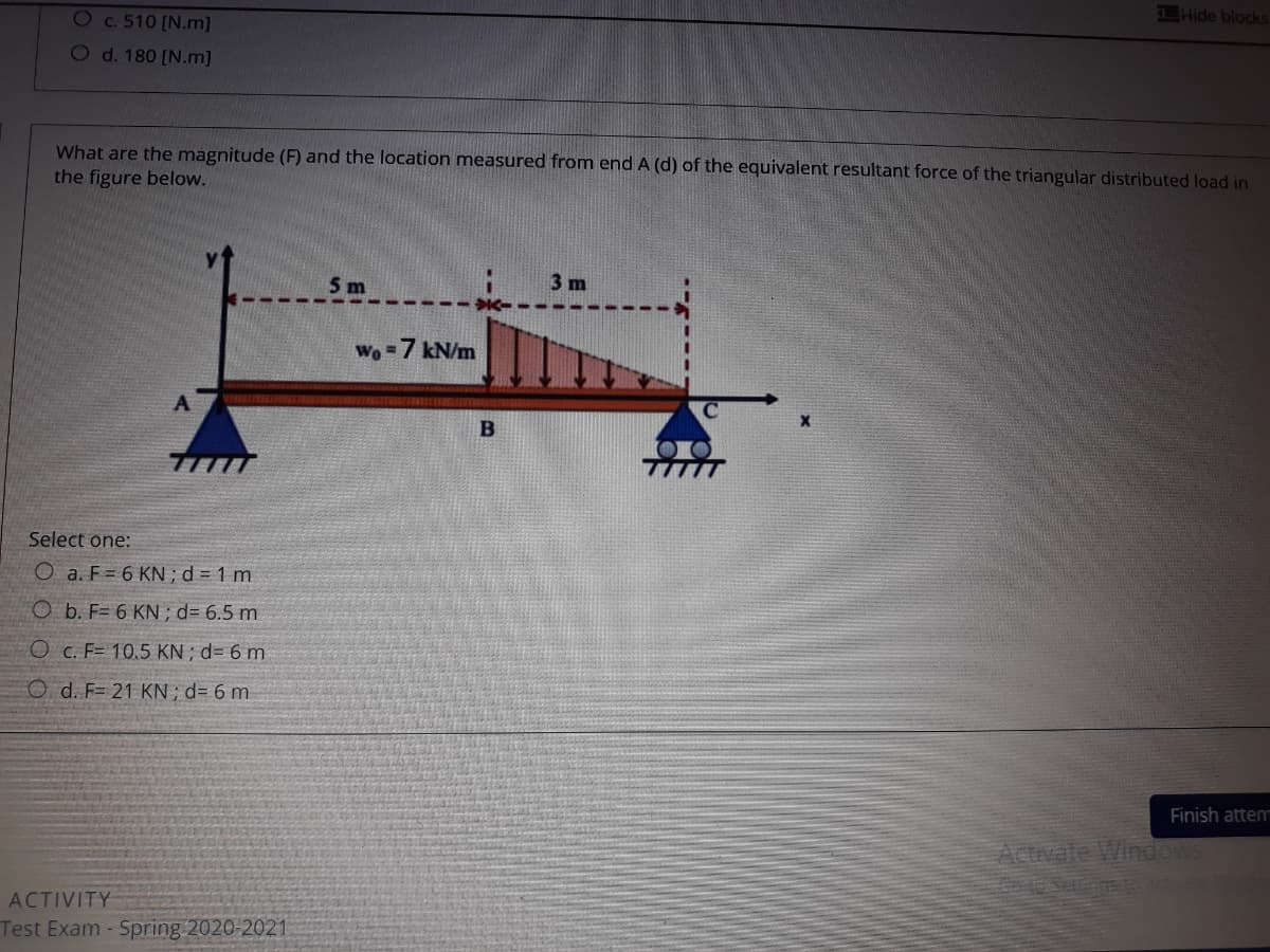 Oc.510 [N.m]
Hide blocks
O d. 180 [N.m]
What are the magnitude (F) and the location measured from end A (d) of the equivalent resultant force of the triangular distributed load in
the figure below.
5m
3 m
Wo =7 kN/m
B
Select one:
O a. F = 6 KN ;d = 1 m
O b. F= 6 KN ; d= 6.5 m
O c. F= 10.5 KN ; d= 6 m
O d. F= 21 KN; d= 6 m
Finish attem
Activate WindowS
ACTIVITY
Test Exam - Spring 2020-2021
