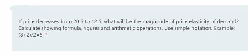 If price decreases from 20 $ to 12 $, what will be the magnitude of price elasticity of demand?
Calculate showing formula, figures and arithmetic operations. Use simple notation. Example:
(8+2)/2=5. *
