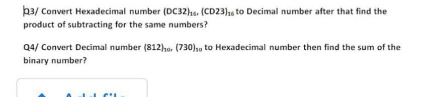 23/ Convert Hexadecimal number (DC32)16, (CD23),6 to Decimal number after that find the
product of subtracting for the same numbers?
Q4/ Convert Decimal number (812),0, (730)10 to Hexadecimal number then find the sum of the
binary number?
