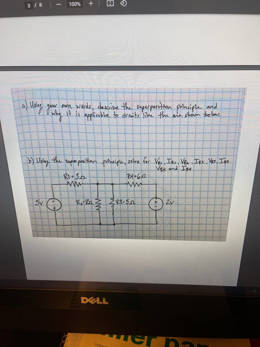 100%
3 / 8
a) Uing yaur awn words, describe the superposition principle and
it is applicable to dranits like the ane shoun below,
) Usiny the sopher pontion pohciple, solve for Vas, IRi VRe ,IRz, Yer, Ipt
Ney and IRv
Ry-652
2v
DELL
Her nar
heavo
