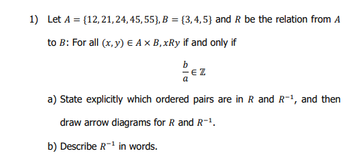 1) Let A = {12, 21, 24, 45, 55}, B = {3,4,5} and R be the relation from A
to B: For all (x, y) E Ax B,xRy if and only if
b
E Z
a
a) State explicitly which ordered pairs are in R and R-1, and then
draw arrow diagrams for R and R-1.
b) Describe R-1 in words.
