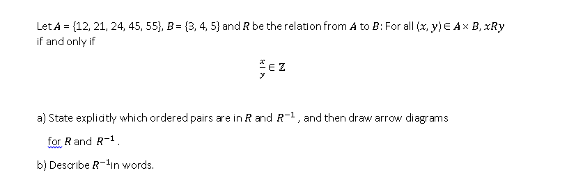 Let A = {12, 21, 24, 45, 55}, B = (3, 4, 5} and R be the relation from A to B: For all (x, y) E Ax B, xRy
if and only if
*E Z
a) State explidtly which ordered pairs are in R and R-1, and then draw arrow diagrams
for R and R-1.
b) Describe R-lin words.
