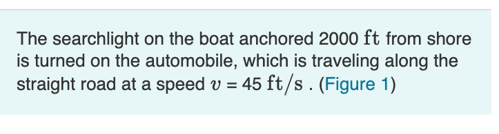 The searchlight on the boat anchored 2000 ft from shore
is turned on the automobile, which is traveling along the
straight road at a speed v = 45 ft/s. (Figure 1)
