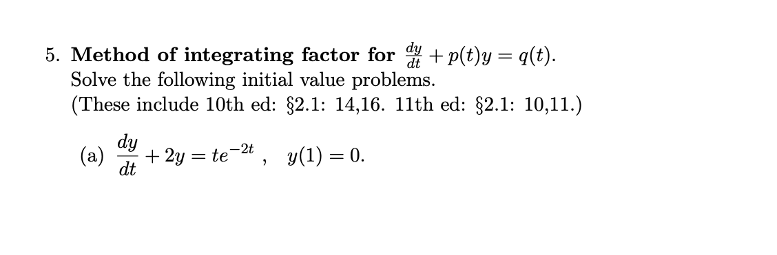 5. Method of integrating factor for + p(t)y = q(t).
Solve the following initial value problems.
(These include 10th ed: $2.1: 14,16. 11th ed: $2.1: 10,11.)
dy
-2t
(a)
+ 2y = te
y(1) = 0.
dt
