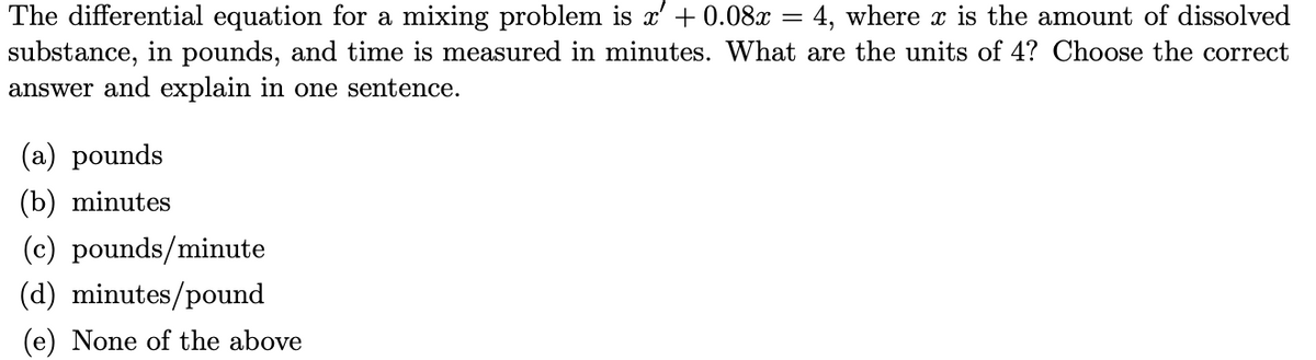 The differential equation for a mixing problem is x' + 0.08x
substance, in pounds, and time is measured in minutes. What are the units of 4? Choose the correct
answer and explain in one sentence.
4, where x is the amount of dissolved
(a) pounds
(b) minutes
(c) pounds/minute
(d) minutes/pound
(e) None of the above
