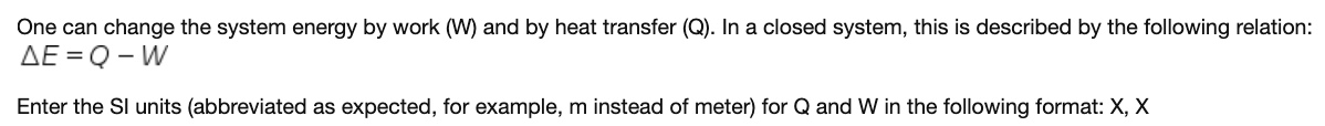 One can change the system energy by work (W) and by heat transfer (Q). In a closed system, this is described by the following relation:
AE = Q - W
Enter the SI units (abbreviated as expected, for example, m instead of meter) for Q and W in the following format: X, X
