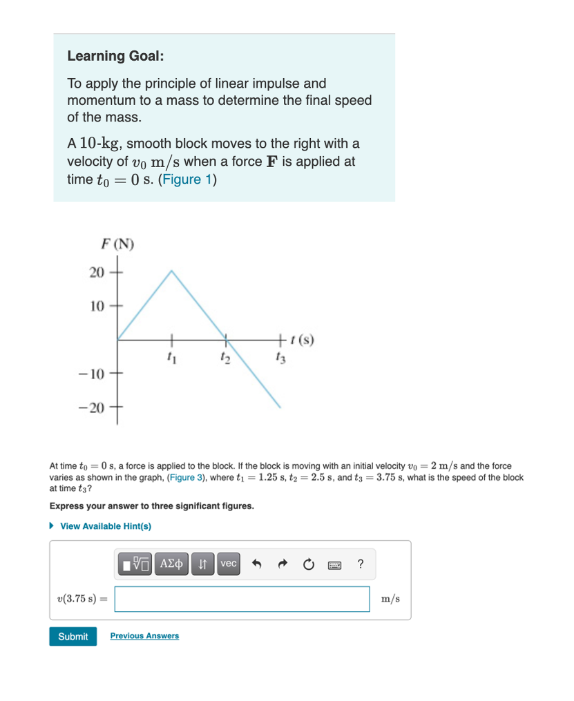 Learning Goal:
To apply the principle of linear impulse and
momentum to a mass to determine the final speed
of the mass.
A 10-kg, smooth block moves to the right with a
velocity of vo m/s when a force F is applied at
time to = 0 s. (Figure 1)
F (N)
20
10
+7(s)
13
12
- 10
-20
At time to = 0 s, a force is applied to the block. If the block is moving with an initial velocity vo = 2 m/s and the force
varies as shown in the graph, (Figure 3), where tį = 1.25 s, t2 = 2.5 s, and t3 = 3.75 s, what is the speed of the block
at time t3?
Express your answer to three significant figures.
• View Available Hint(s)
nνα ΑΣφ
It vec
v(3.75 s) =
m/s
Submit
Previous Answers
