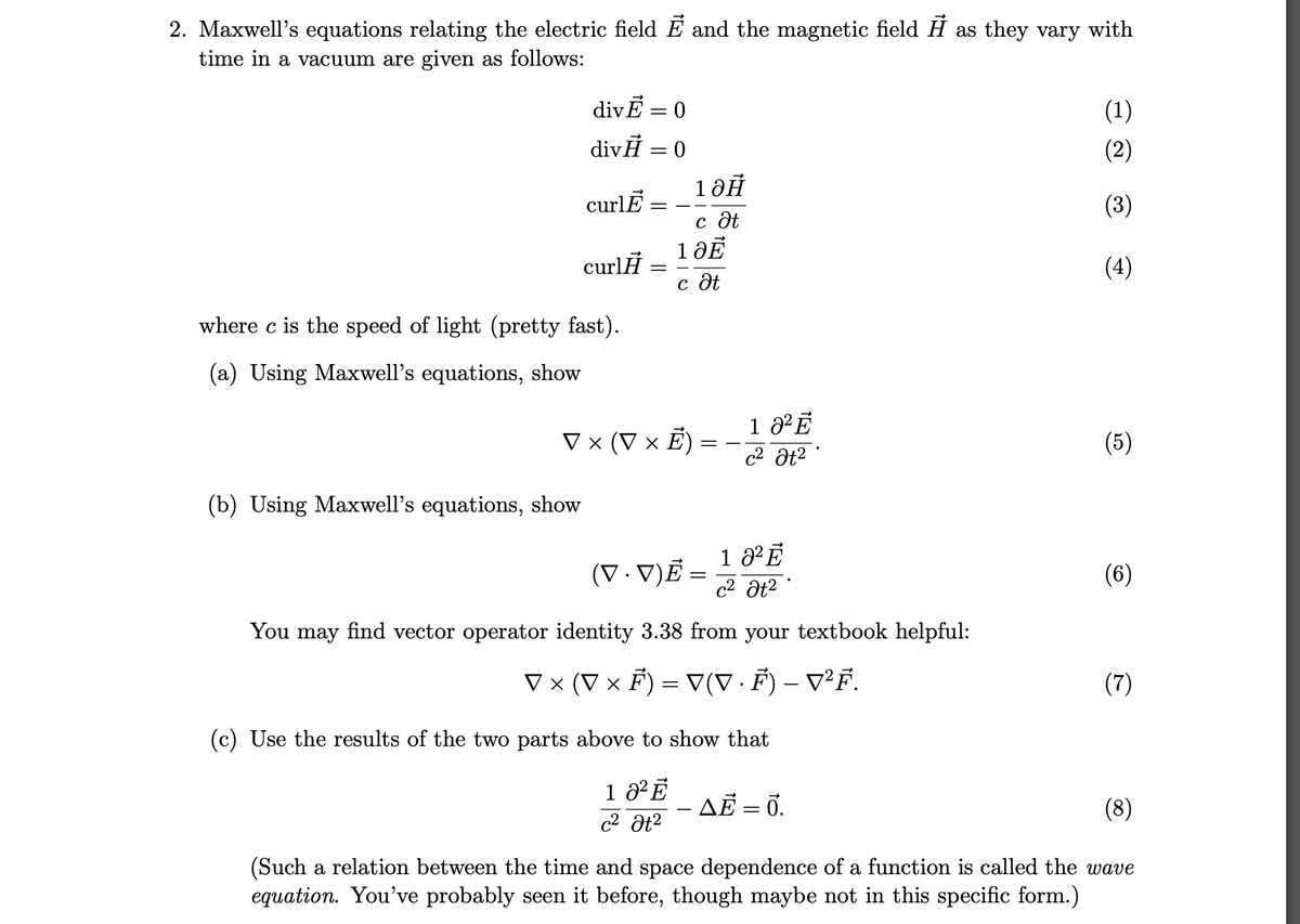 2. Maxwell's equations relating the electric field E and the magnetic field H as they vary with
time in a vacuum are given as follows:
divĒ = 0
(1)
divĦ = 0
(2)
curlĒ
(3)
с дё
1 ӘЁ
curlH
(4)
c ôt
where c is the speed of light (pretty fast).
(a) Using Maxwell's equations, show
V × (V × E) :
(5)
-
(b) Using Maxwell's equations, show
1 ²Ē
c2 ôt2
(V. V)Ẻ
(6)
You may find vector operator identity 3.38 from your textbook helpful:
V × (V × F) = V(V· F) – v²F.
(7)
-
(c) Use the results of the two parts above to show that
AĒ = 0.
(8)
c2 at2
(Such a relation between the time and space dependence of a function is called the wave
equation. You've probably seen it before, though maybe not in this specific form.)
