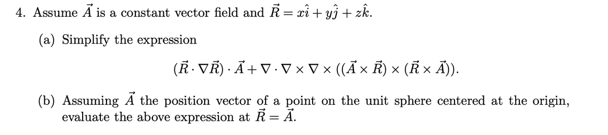 4. Assume Á is a constant vector field and R = xi + yj + zk.
(a) Simplify the expression
(R. VR) · Ã+ V .V × V x ((A × R) × (R × Ã)).
(b) Assuming A the position vector of a point on the unit sphere centered at the origin,
evaluate the above expression at R = Ã.
