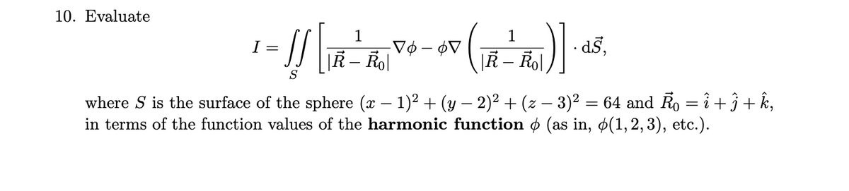 10. Evaluate
1
Vø – ¢V
|R – Rol
1
I =
d5,
|R – Rol
S
where S is the surface of the sphere (x – 1)2 + (y – 2)2 + (z – 3)² = 64 and Ro = î + j+ k,
in terms of the function values of the harmonic function ø (as in, ø(1,2,3), etc.).
-
