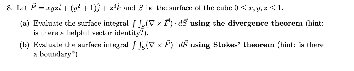 8. Let F = xyzî + (y? + 1)ĵ + 2³k and S be the surface of the cube 0 < x, y, z < 1.
(a) Evaluate the surface integral f Ss(V × F) · dS using the divergence theorem (hint:
is there a helpful vector identity?).
(b) Evaluate the surface integral S Ss(V x F) · dS using Stokes' theorem (hint: is there
a boundary?)
