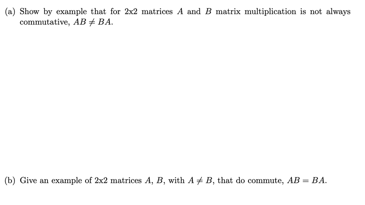 (a) Show by example that for 2x2 matrices A and B matrix multiplication is not always
commutative, AB + BA.
(b) Give an example of 2x2 matrices A, B, with A # B, that do commute, AB = BA.
