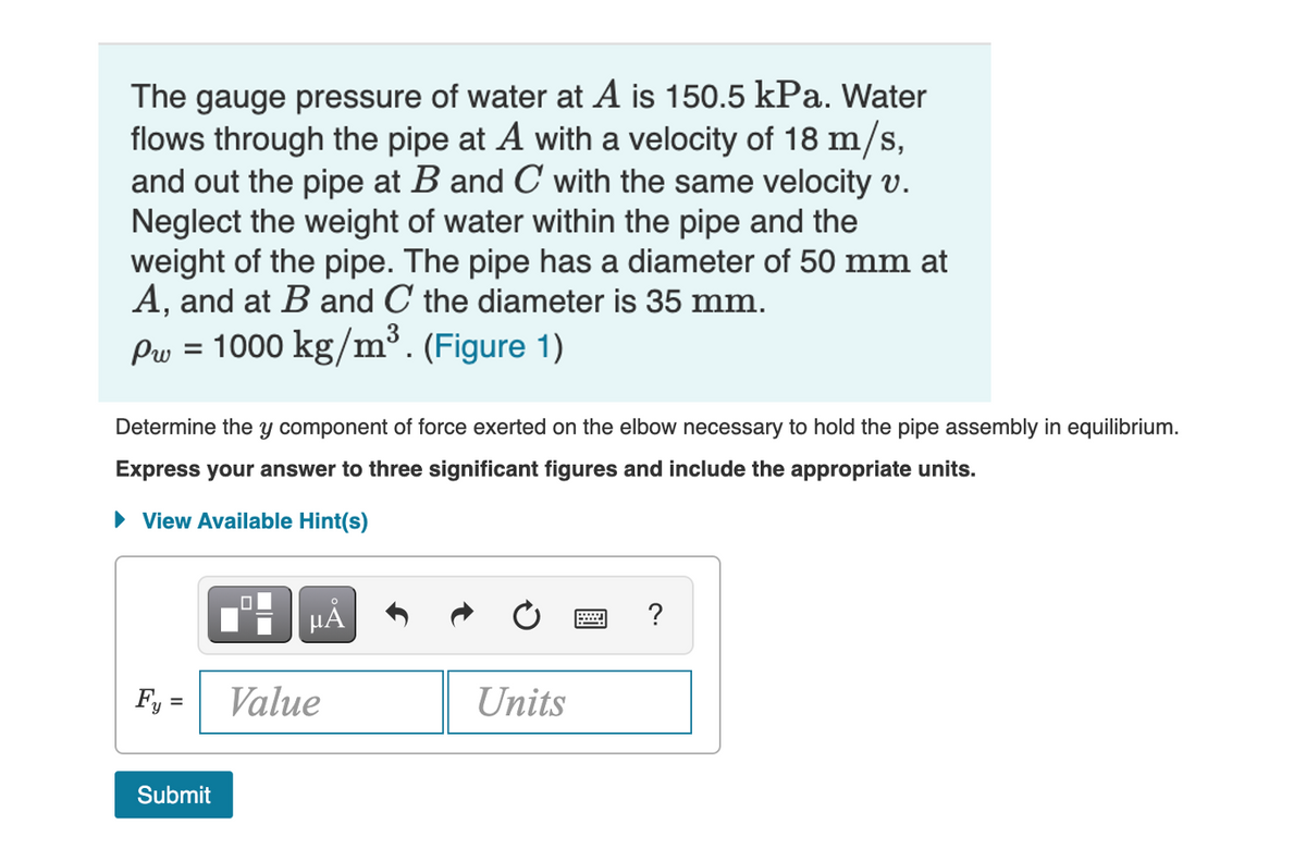 The gauge pressure of water at A is 150.5 kPa. Water
flows through the pipe at A with a velocity of 18 m/s,
and out the pipe at B and C with the same velocity v.
Neglect the weight of water within the pipe and the
weight of the pipe. The pipe has a diameter of 50 mm at
A, and at B and C the diameter is 35 mm.
Pw = 1000 kg/m³. (Figure 1)
Determine the y component of force exerted on the elbow necessary to hold the pipe assembly in equilibrium.
Express your answer to three significant figures and include the appropriate units.
• View Available Hint(s)
HA
?
Fy =
Value
Units
Submit
